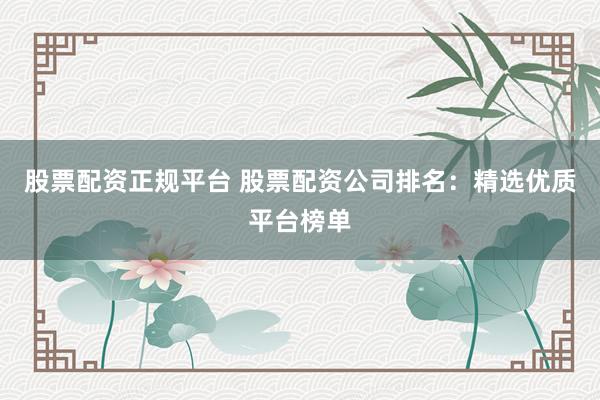 股票配资正规平台 股票配资公司排名：精选优质平台榜单