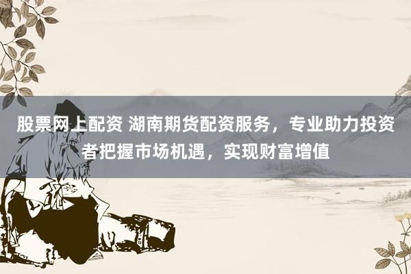 股票网上配资 湖南期货配资服务，专业助力投资者把握市场机遇，实现财富增值