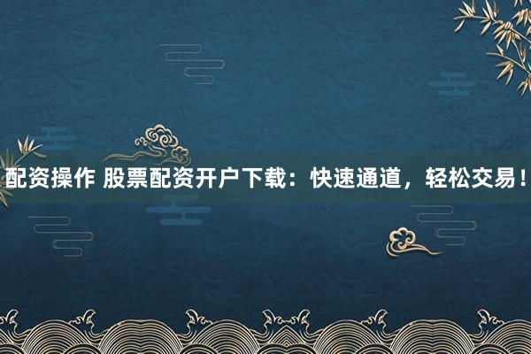 配资操作 股票配资开户下载：快速通道，轻松交易！
