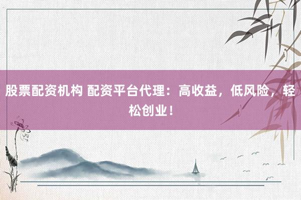 股票配资机构 配资平台代理：高收益，低风险，轻松创业！
