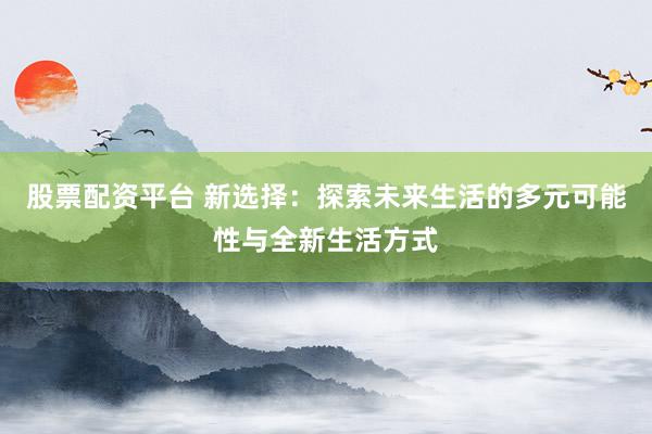 股票配资平台 新选择：探索未来生活的多元可能性与全新生活方式