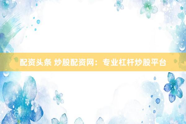 配资头条 炒股配资网：专业杠杆炒股平台