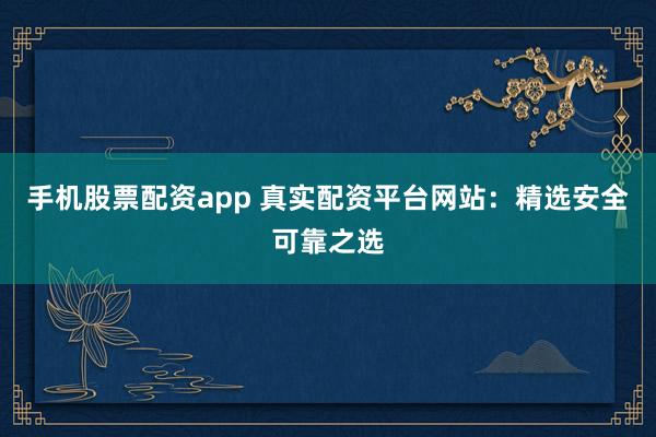 手机股票配资app 真实配资平台网站：精选安全可靠之选