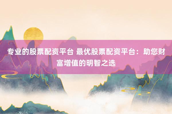 专业的股票配资平台 最优股票配资平台：助您财富增值的明智之选
