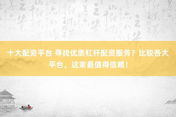十大配资平台 寻找优质杠杆配资服务？比较各大平台，这家最值得信赖！
