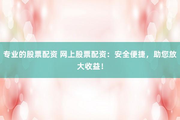 专业的股票配资 网上股票配资：安全便捷，助您放大收益！