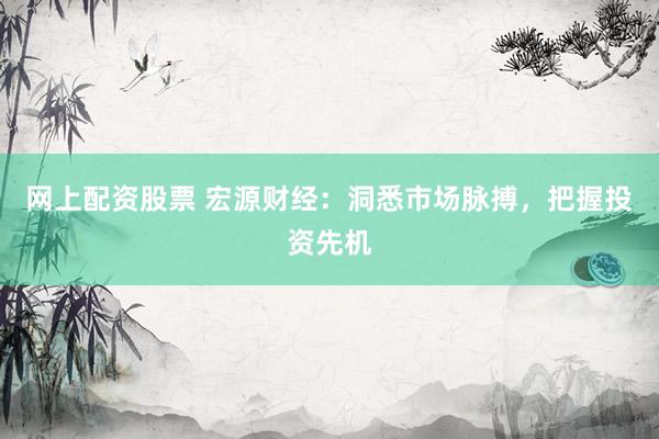 网上配资股票 宏源财经：洞悉市场脉搏，把握投资先机