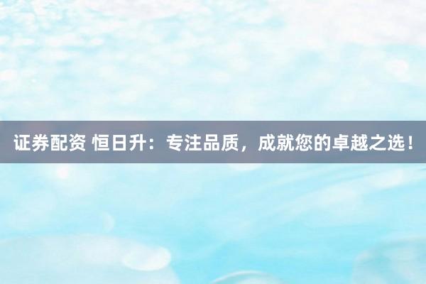 证券配资 恒日升：专注品质，成就您的卓越之选！