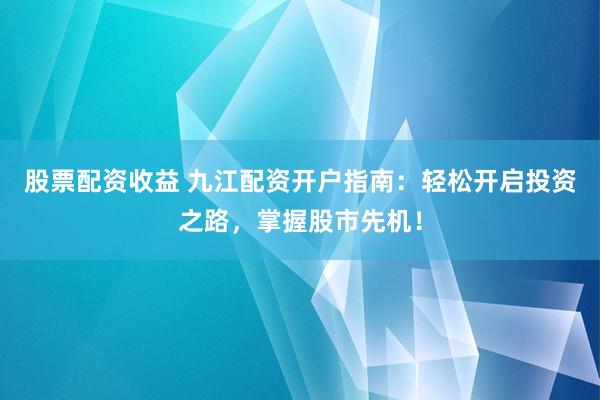 股票配资收益 九江配资开户指南：轻松开启投资之路，掌握股市先机！