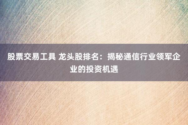 股票交易工具 龙头股排名：揭秘通信行业领军企业的投资机遇